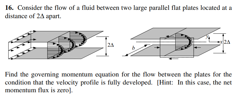 16. Consider the flow of a fluid between two large parallel flat plates located at a
distance of 2A apart.
x/2A
2A
b.
Find the governing momentum equation for the flow between the plates for the
condition that the velocity profile is fully developed. [Hint: In this case, the net
momentum flux is zero].
