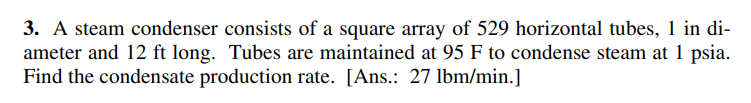 3. A steam condenser consists of a square array of 529 horizontal tubes, 1 in di-
ameter and 12 ft long. Tubes are maintained at 95 F to condense steam at 1 psia.
Find the condensate production rate. [Ans.: 27 lbm/min.]
