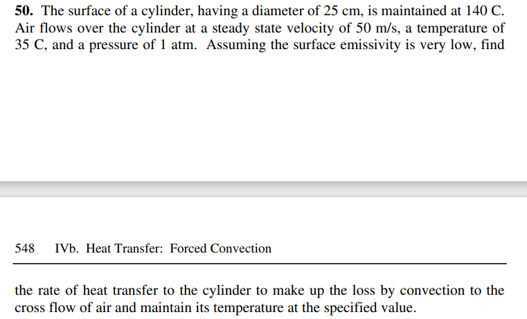 50. The surface of a cylinder, having a diameter of 25 cm, is maintained at 140 C.
Air flows over the cylinder at a steady state velocity of 50 m/s, a temperature of
35 C, and a pressure of 1 atm. Assuming the surface emissivity is very low, find
548
IVb. Heat Transfer: Forced Convection
the rate of heat transfer to the cylinder to make up the loss by convection to the
cross flow of air and maintain its temperature at the specified value.
