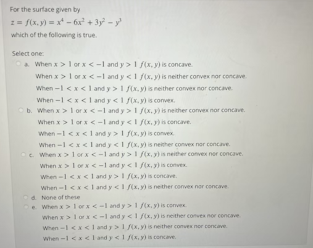 For the surface given by
z = {(x, y) = x* – 6x? + 3y² = y³
which of the following is true.
Select one:
a. When x > 1 or x < -1 and y > 1 f (x, y) is concave.
When x > 1 or x < -1 and y < 1 f(x, y) is neither convex nor concave.
When -1 <x < 1 and y > 1 f(x, y) is neither convex nor concave.
When -1 < x < 1 and y < 1 f(x, y) is convex.
O b. When x > 1 or x < -1 and y > 1 f(x, y) is neither convex nor concave.
When x > 1 or x < -1 and y < 1 f(x, y) is concave.
When -1 <x < 1 and y > 1 f(x, y) is convex.
When -1 <x < 1 and y <1 f(x,y) is neither convex nor concave.
O c. When x > 1 or x < -1 and y> 1 f(x, y) is neither convex nor concave.
When x > 1 or x < -1 and y < 1 f(x, y) is convex.
When -1 <x < I and y > 1 f(x, y) is concave.
When -1 < x < 1 and y < 1 f(x,y) is neither convex nor concave.
O d. None of these
O e. When x> 1 or x < -1 and y > 1 ƒ(x, y) is convex.
When x > 1 or x < -1 and y < 1 ƒ(x, y) is neither convex nor concave.
When -1 <x<1 and y >1 f(x,y) is neither convex nor concave.
When -1 <x < 1 and y < 1 f(x, y) is concave.
