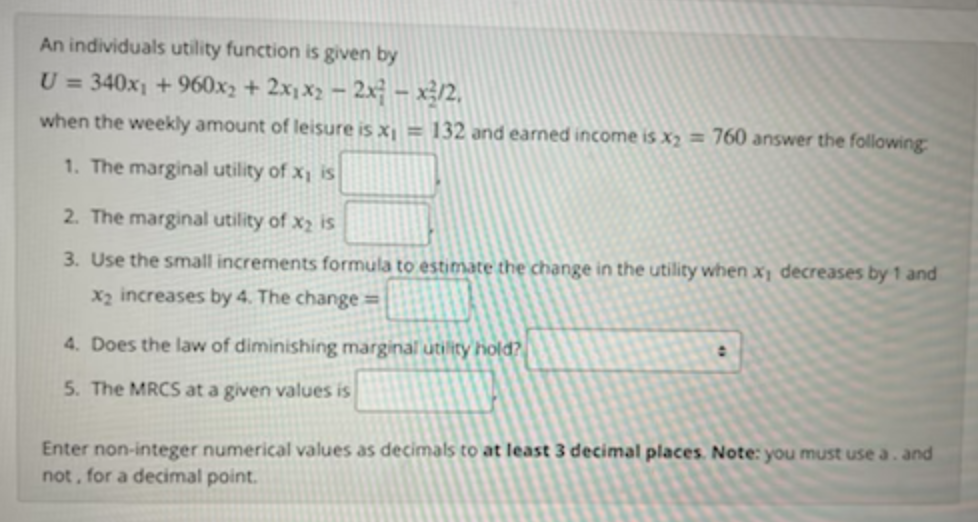 An individuals utility function is given by
U = 340x1 + 960x2 + 2x, x2 - 2x – x3/2,
when the weekly amount of leisure is x = 132 and earned income is x2 = 760 answer the following
1. The marginal utility of x is
2. The marginal utility of x2 is
3. Use the small increments formula to estimate the change in the utility when x decreases by 1 and
x2 increases by 4. The change=
4. Does the law of diminishing marginal utility hold?
5. The MRCS at a given values is
Enter non-integer numerical values as decimals to at least 3 decimal places. Note: you must use a . and
not, for a decimal point.
