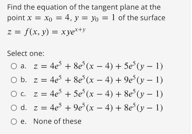 Find the equation of the tangent plane at the
point x = xo = 4, y = yo = 1 of the surface
%3D
z = f(x, y) = xye*+y
Select one:
z = 4e + 8e°(x – 4) + 5e°(y – 1)
O b. z = 4e° + 8e (x – 4) + 9e°(y – 1)
O c. z = 4e + 5e°(x – 4) + 8e°(y – 1)
O d. z = 4e + 9e° (x – 4) + 8e°(y – 1)
-
Ос.
-
-
O e. None of these
