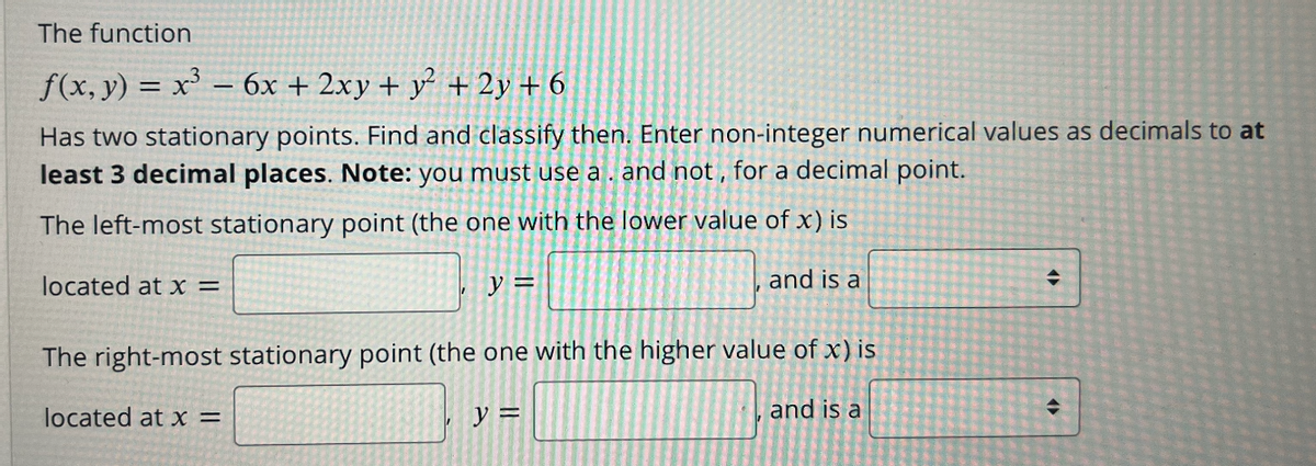 The function
f(x, y) = x = 6x + 2xy + y² + 2y + 6
Has two stationary points. Find and classify then. Enter non-integer numerical values as decimals to at
least 3 decimal places. Note: you must use a . and not , for a decimal point.
The left-most stationary point (the one with the lower value of x) is
located at x =
y =
and is a
The right-most stationary point (the one with the higher value of x) is
located at x =
y =
and is a
