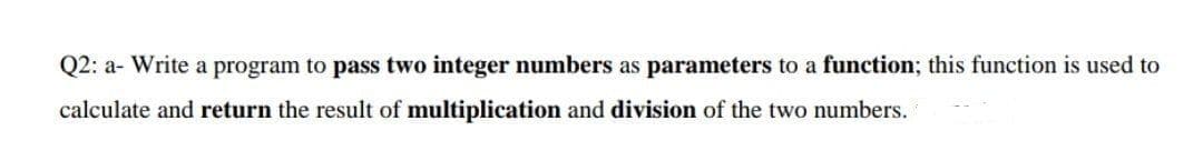 Q2: a- Write a program to pass two integer numbers as parameters to a function; this function is used to
calculate and return the result of multiplication and division of the two numbers.
