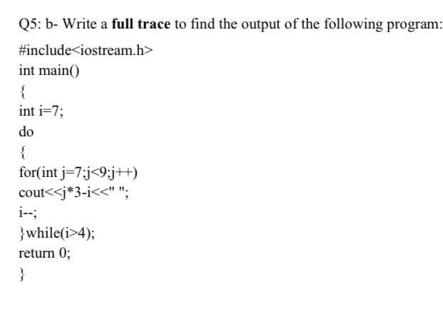 05: b- Write a full trace to find the output of the following program:
#include<iostream.h>
int main()
int i=7;
do
{
for(int j=7;j<9;j++)
cout<<j*3-i<<" ";
i--;
}while(i>4);
return 0;
}
