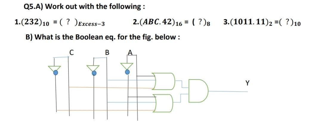 Q5.A) Work out with the following :
1.(232)10 = ( ? )Excess-3
2.(АВС. 42)16 3 (?)8
3.(1011.11)2 =( ?)10
B) What is the Boolean eq. for the fig. below :
C
В
A
Y
