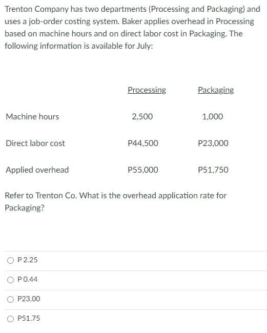 Trenton Company has two departments (Processing and Packaging) and
uses a job-order costing system. Baker applies overhead in Processing
based on machine hours and on direct labor cost in Packaging. The
following information is available for July:
Processing
Packaging
Machine hours
2,500
1,000
Direct labor cost
P44,500
P23,000
Applied overhead
P55,000
P51,750
Refer to Trenton Co. What is the overhead application rate for
Packaging?
P 2.25
O P0.44
P23.00
P51.75
