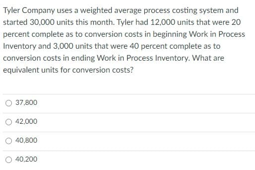 Tyler Company uses a weighted average process costing system and
started 30,000 units this month. Tyler had 12,000 units that were 20
percent complete as to conversion costs in beginning Work in Process
Inventory and 3,000 units that were 40 percent complete as to
conversion costs in ending Work in Process Inventory. What are
equivalent units for conversion costs?
37,800
42,000
40,800
40,200
