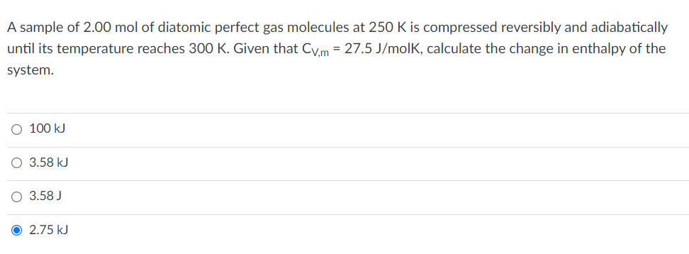 A sample of 2.00 mol of diatomic perfect gas molecules at 250 K is compressed reversibly and adiabatically
until its temperature reaches 300 K. Given that Cv.m = 27.5 J/molk, calculate the change in enthalpy of the
system.
O 100 kJ
O 3.58 kJ
O 3.58 J
Ⓒ 2.75 kJ