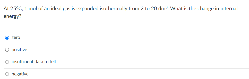 At 25°C, 1 mol of an ideal gas is expanded isothermally from 2 to 20 dm³. What is the change in internal
energy?
O zero
O positive
O insufficient data to tell
O negative