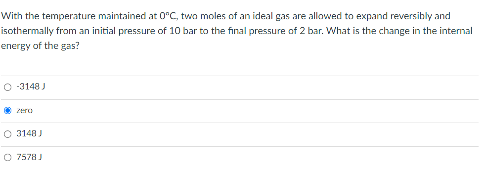 With the temperature maintained at 0°C, two moles of an ideal gas are allowed to expand reversibly and
isothermally from an initial pressure of 10 bar to the final pressure of 2 bar. What is the change in the internal
energy of the gas?
O-3148 J
zero
O 3148 J
O 7578 J