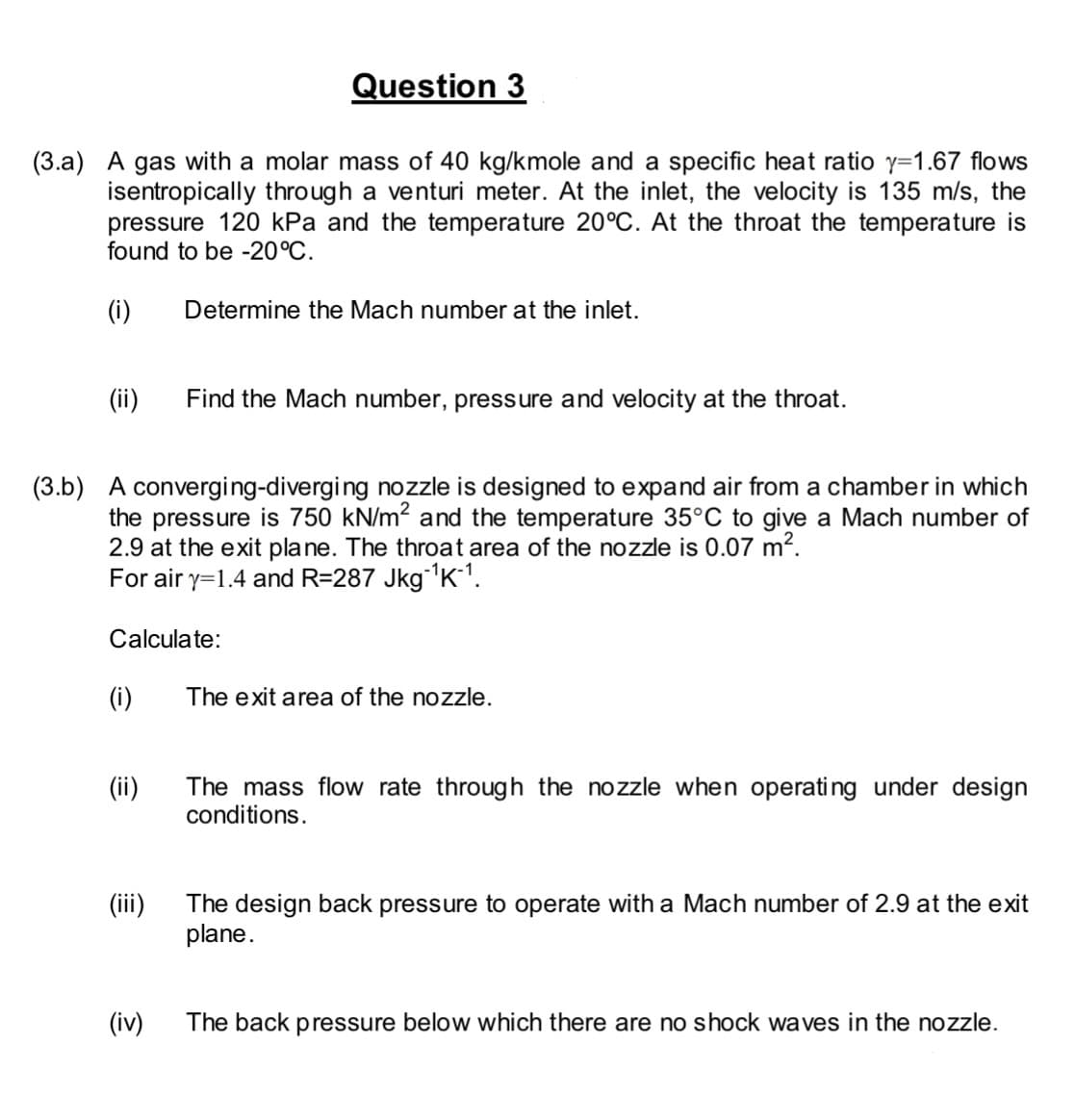 Question 3
(3.a) A gas with a molar mass of 40 kg/kmole and a specific heat ratio y=1.67 flows
isentropically through a venturi meter. At the inlet, the velocity is 135 m/s, the
pressure 120 kPa and the temperature 20°C. At the throat the temperature is
found to be -20°C.
(i) Determine the Mach number at the inlet.
(ii)
(3.b) A converging-diverging nozzle is designed to expand air from a chamber in which
the pressure is 750 kN/m² and the temperature 35°C to give a Mach number of
2.9 at the exit plane. The throat area of the nozzle is 0.07 m².
For air y=1.4 and R=287 Jkg-¹K-¹.
Calculate:
(i)
(ii)
(iii)
Find the Mach number, pressure and velocity at the throat.
(iv)
The exit area of the nozzle.
The mass flow rate through the nozzle when operating under design
conditions.
The design back pressure to operate with a Mach number of 2.9 at the exit
plane.
The back pressure below which there are no shock waves in the nozzle.