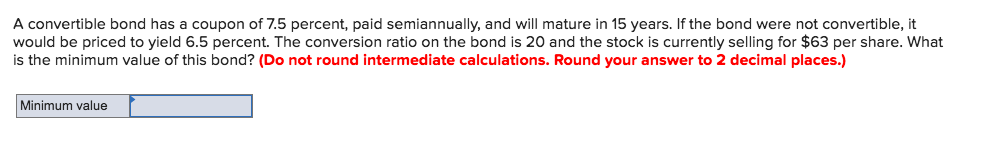 A convertible bond has a coupon of 7.5 percent, paid semiannually, and will mature in 15 years. If the bond were not convertible, it
would be priced to yield 6.5 percent. The conversion ratio on the bond is 20 and the stock is currently selling for $63 per share. What
is the minimum value of this bond? (Do not round intermediate calculations. Round your answer to 2 decimal places.)
Minimum value