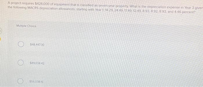A project requires $428,000 of equipment that is classified as seven-year property. What is the depreciation expense in Year 3 giverz
the following MACRS depreciation allowances, starting with Year 1: 14 29 24 49 1749, 12.49, 8.93, 8.92, 8.93, and 4.46 percent?
Multiple Choice
O $48.447.30
O $89,038.42
$56,03815