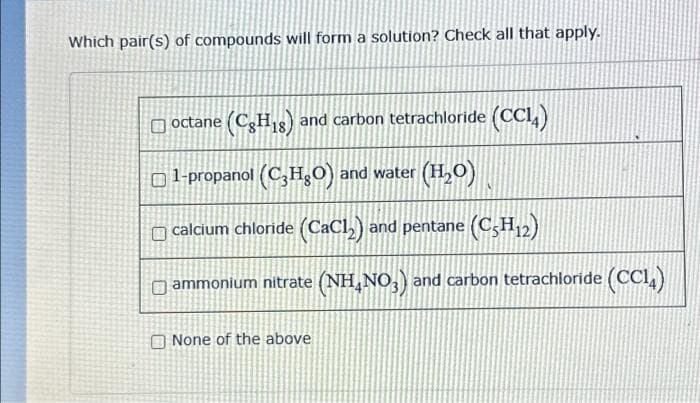 Which pair(s) of compounds will form a solution? Check all that apply.
(CH18) and carbon tetrachloride (CC14)
octane (CH18)
1-propanol (C₂H₂O) and water (H₂O)
calcium chloride (CaCl₂) and pentane (C5H12)
ammonium nitrate (NH4NO3) and carbon tetrachloride (CC14)
None of the above