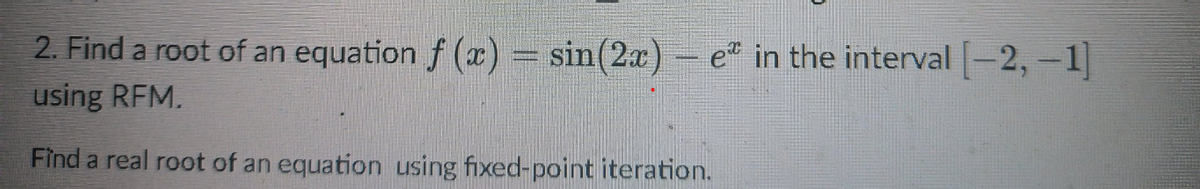 2. Find a root of an equation f(x) = sin(2x) - e in the interval [-2, -1]
using RFM.
Find a real root of an equation using fixed-point iteration.