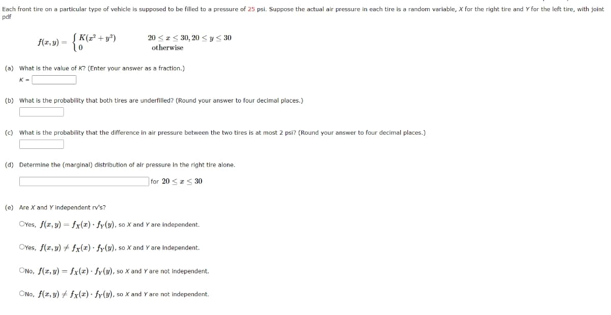 Each front tire on a particular type of vehicle
pdf
f(x, y) =
K(x² + y²)
0
supposed to be filled to a pressure of 25 psi. Suppose the actual air pressure in each tire is a random variable, X for the right tire and Y for the left tire, with joint
20≤x≤ 30, 20 ≤ y ≤ 30
otherwise
(a) What is the value of K? (Enter your answer as a fraction.)
K =
(b) What is the probability that both tires are underfilled? (Round your answer to four decimal places.)
(c) What is the probability that the difference in air pressure between the two tires is at most 2 psi? (Round your answer to four decimal places.)
(d) Determine the (marginal) distribution of air pressure in the right tire alone.
for 20 << 30
(e) Are X and Y independent rv's?
OYes, f(x, y) = fx(x)
fy(y), so X and Y are independent.
OYes, f(x, y) + fx(x) fy(y), so X and Y are independent.
ONO, f(x, y) = fx(x) fy(y), so X and Y are not independent.
ONO, f(x, y) + fx(x) fy(y), so X and Y are not independent.