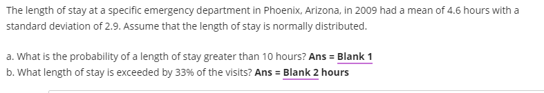 The length of stay at a specific emergency department in Phoenix, Arizona, in 2009 had a mean of 4.6 hours with a
standard deviation of 2.9. Assume that the length of stay is normally distributed.
a. What is the probability of a length of stay greater than 10 hours? Ans = Blank 1
b. What length of stay is exceeded by 33% of the visits? Ans = Blank 2 hours
