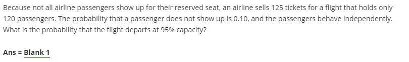 Because not all airline passengers show up for their reserved seat, an airline sells 125 tickets for a flight that holds only
120 passengers. The probability that a passenger does not show up is 0.10, and the passengers behave independently.
What is the probability that the flight departs at 95% capacity?
Ans = Blank 1
