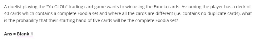 A duelist playing the "Yu Gi Oh" trading card game wants to win using the Exodia cards. Assuming the player has a deck of
40 cards which contains a complete Exodia set and where all the cards are different (i.e. contains no duplicate cards), what
is the probability that their starting hand of five cards will be the complete Exodia set?
Ans = Blank 1
