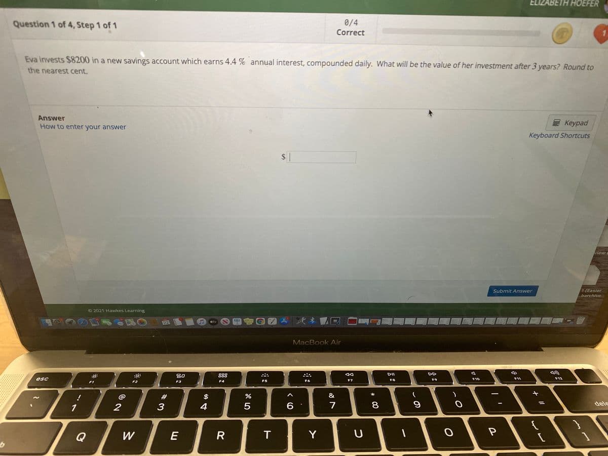 ELIZABETH HOEFER
Question 1 of 4, Step 1 of 1
0/4
Correct
Eva invests $8200 in a new savings account which earns 4.4 % annual interest, compounded daily. What will be the value of her investment after 3 years? Round to
the nearest cent.
Answer
Кeypad
How to enter your answer
Keyboard Shortcuts
$ |
view
Submit Answer
1 (Easier
barchive
O 2021 Hawkes Learning
22
国會G
tv
MacBook Air
20
888
DII
DD
esc
F8
F9
F10
F11
F12
F2
F3
F4
F5
F6
F7
F1
@
#
$
&
1
2
4
7
8
dele
{
Q
W
E
Y
U
//
了
* 00
%24
