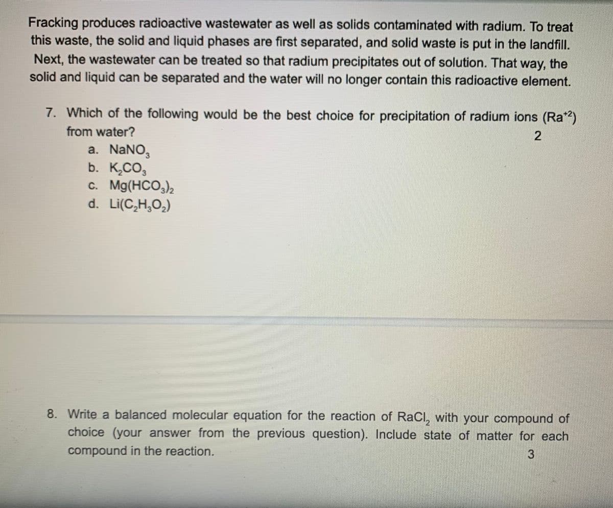 Fracking produces radioactive wastewater as well as solids contaminated with radium. To treat
this waste, the solid and liquid phases are first separated, and solid waste is put in the landfill.
Next, the wastewater can be treated so that radium precipitates out of solution. That way, the
solid and liquid can be separated and the water will no longer contain this radioactive element.
7. Which of the following would be the best choice for precipitation of radium ions (Ra")
from water?
a. NaNO,
b. K,CO3
c. Mg(HCO,)2
d. Li(C,H,O2)
8. Write a balanced molecular equation for the reaction of RaCl, with your compound of
choice (your answer from the previous question). Include state of matter for each
compound in the reaction.
