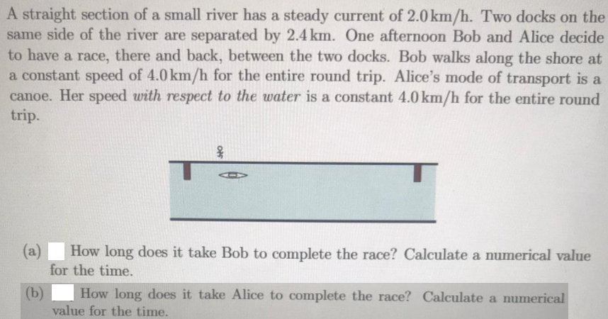 A straight section of a small river has a steady current of 2.0 km/h. Two docks on the
same side of the river are separated by 2.4 km. One afternoon Bob and Alice decide
to have a race, there and back, between the two docks. Bob walks along the shore at
a constant speed of 4.0 km/h for the entire round trip. Alice's mode of transport is a
canoe. Her speed with respect to the water is a constant 4.0 km/h for the entire round
trip.
(a)
How long does it take Bob to complete the race? Calculate a numerical value
for the time.
(b)
How long does it take Alice to complete the race? Calculate a numerical
value for the time.
