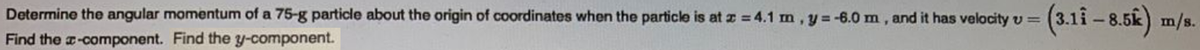 (3.11 - 8.5k) m/s.
Determine the angular momentum of a 75-g particle about the origin of coordinates when the particle is at z = 4.1 m, y=-6.0 m, and it has velocity v =
Find the a-component. Find the y-component.
