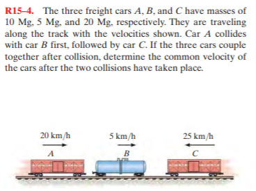 R15-4. The three freight cars A, B, and C have masses of
10 Mg, 5 Mg, and 20 Mg, respectively. They are traveling
along the track with the velocities shown. Car A collides
with car B first, followed by car C. If the three cars couple
together after collision, determine the common velocity of
the cars after the two collisions have taken place.
20 km/h
5 km/h
25 km/h
