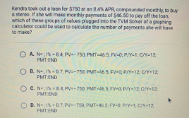 Kendra took out a loan for $750 et an 84% APR, compounded monthly, to buy
a stereo. If she will make monthly payments of $46.50 to pay off the loan
which of these groups of values plugged into the TVM Solver of a graphing
calculetor could be used to calculute the number of payments she wil have
to make?
O A NIN -84, PV--750, PMT-46.5 FV-0, P/Y-1 C/Y-12
PMT END
O B. NIN07, PV-750, PMT-46.5, FV-0, P/Y-12 C/Y-12
PMTEND
O C. N-IN 8.4 PV-750, PMT-46.5 FV-0 P/Y-12 C/Y-12
PMT:END
D. N-IN0.7: PV-750 PMT-46.5: FV-0; P/Y-1; C/Y-12
PMT:END
