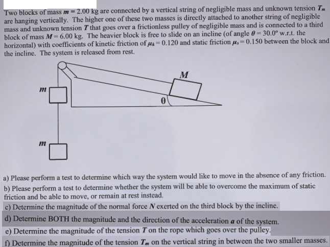 Two blocks of mass m = 2.00 kg are connected by a vertical string of negligible mass and unknown tension Tm
are hanging vertically. The higher one of these two masses is directly attached to another string of negligible
mass and unknown tension T that goes over a frictionless pulley of negligible mass and is connected to a third
block of mass M = 6.00 kg. The heavier block is free to slide on an incline (of angle 0 = 30.0° w.r.t. the
horizontal) with coefficients of kinetic friction of µA = 0.120 and static friction µ,=0.150 between the block and
the incline. The system is released from rest.
!!
M
a) Please perform a test to determine which way the system would like to move in the absence of any friction.
b) Please perform a test to determine whether the system will be able to overcome the maximum of static
friction and be able to move, or remain at rest instead.
c) Determine the magnitude of the normal force N exerted on the third block by the incline.
d) Determine BOTH the magnitude and the direction of the acceleration a of the system.
e) Determine the magnitude of the tension T'on the rope which goes over the pulley.
f) Determine the magnitude of the tension Tm on the vertical string in between the two smaller masses.
