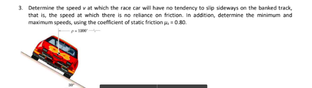 3. Determine the speed v at which the race car will have no tendency to slip sideways on the banked track,
that is, the speed at which there is no reliance on friction. In addition, determine the minimum and
maximum speeds, using the coefficient of static friction u, = 0.80.
p- 1200
30
