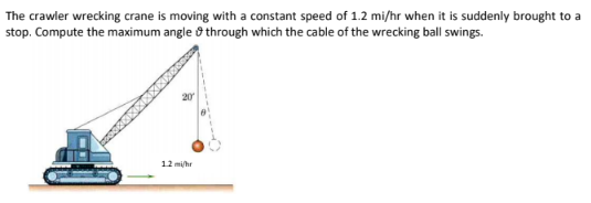 The crawler wrecking crane is moving with a constant speed of 1.2 mi/hr when it is suddenly brought to a
stop. Compute the maximum angle ở through which the cable of the wrecking ball swings.
12 mi/hr
