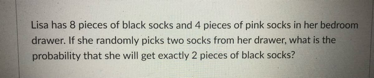 Lisa has 8 pieces of black socks and 4 pieces of pink socks in her bedroom
drawer. If she randomly picks two socks from her drawer, what is the
probability that she will get exactly 2 pieces of black socks?
