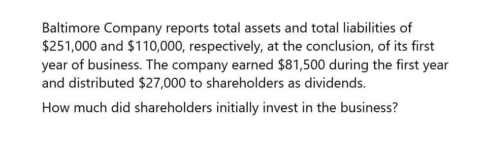 Baltimore Company reports total assets and total liabilities of
$251,000 and $110,000, respectively, at the conclusion, of its first
year of business. The company earned $81,500 during the first year
and distributed $27,000 to shareholders as dividends.
How much did shareholders initially invest in the business?