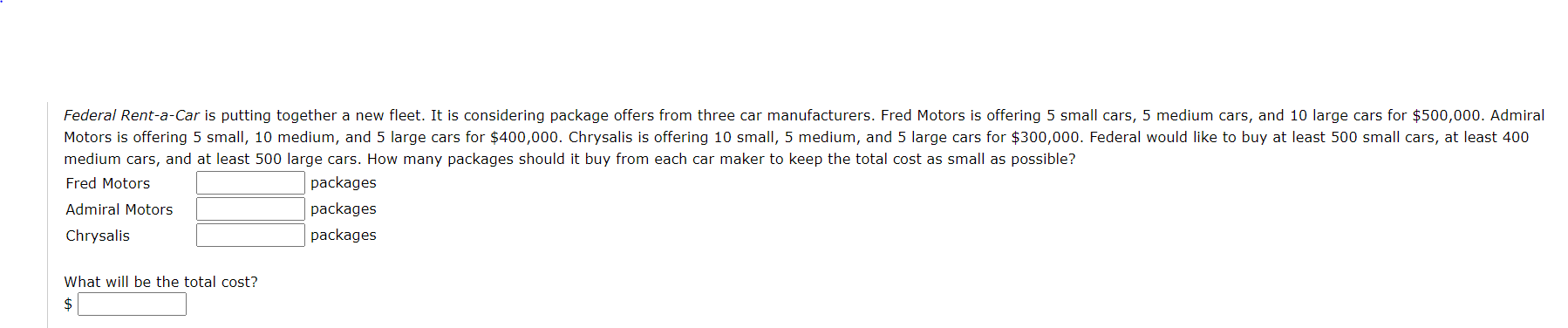 Federal Rent-a-Car is putting together a new fleet. It is considering package offers from three car manufacturers. Fred Motors is offering 5 small cars, 5 medium cars, and 10 large cars for $500,000. Admiral
Motors is offering 5 small, 10 medium, and 5 large cars for $400,000. Chrysalis is offering 10 small, 5 medium, and 5 large cars for $300,000. Federal would like to buy at least 500 small cars, at least 400
medium cars, and at least 500 large cars. How many packages should it buy from each car maker to keep the total cost as small as possible?
Fred Motors
packages
Admiral Motors
packages
Chrysalis
packages
What will be the total cost?
2$
