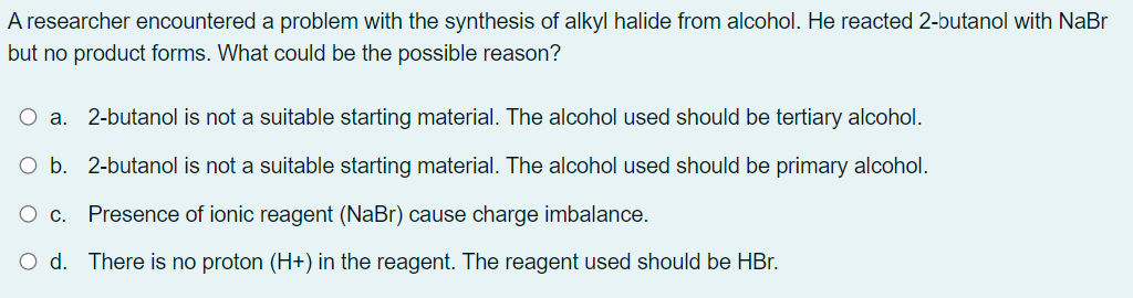 A researcher encountered a problem with the synthesis of alkyl halide from alcohol. He reacted 2-butanol with NaBr
but no product forms. What could be the possible reason?
Oa.
2-butanol is not a suitable starting material. The alcohol used should be tertiary alcohol.
O b. 2-butanol is not a suitable starting material. The alcohol used should be primary alcohol.
O c. Presence of ionic reagent (NaBr) cause charge imbalance.
O d. There is no proton (H+) in the reagent. The reagent used should be HBr.
