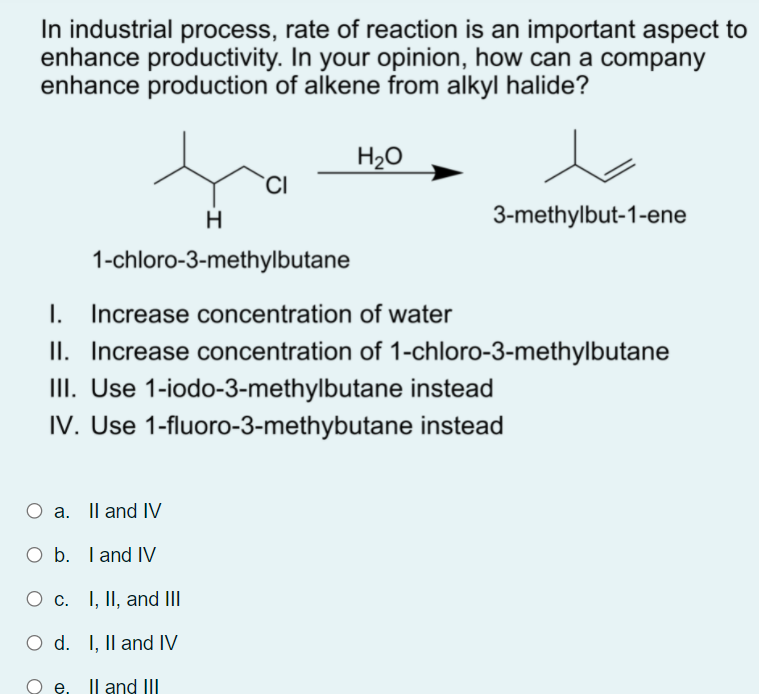 In industrial process, rate of reaction is an important aspect to
enhance productivity. In your opinion, how can a company
enhance production of alkene from alkyl halide?
H20
`CI
3-methylbut-1-ene
1-chloro-3-methylbutane
I. Increase concentration of water
II. Increase concentration of 1-chloro-3-methylbutane
III. Use 1-iodo-3-methylbutane instead
IV. Use 1-fluoro-3-methybutane instead
O a. Il and IV
O b. I and IV
O c. I, II, and III
O d. I, Il and IV
e. Il and III
