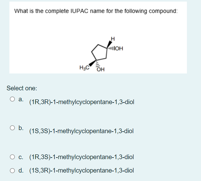 What is the complete IUPAC name for the following compound:
H
lOH
H3C OH
Select one:
а.
(1R,3R)-1-methylcyclopentane-1,3-diol
O b.
(1S,3S)-1-methylcyclopentane-1,3-diol
O c. (1R,3S)-1-methylcyclopentane-1,3-diol
O d. (1S,3R)-1-methylcyclopentane-1,3-diol
