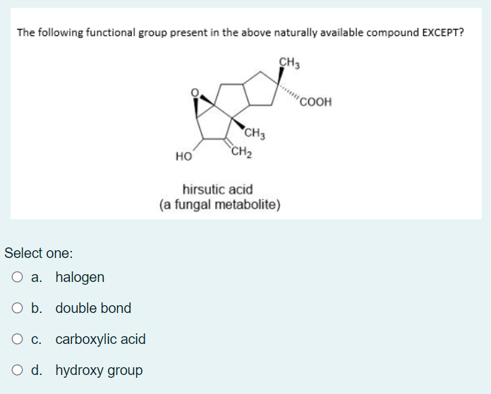 The following functional group present in the above naturally available compound EXCEPT?
CH3
COOH
CH3
CH2
но
hirsutic acid
(a fungal metabolite)
Select one:
O a. halogen
O b. double bond
О с. carboxylic acid
O d. hydroxy group
