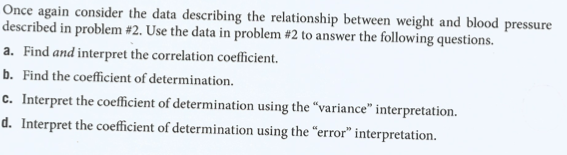 Once again consider the data describing the relationship between weight and blood pressure
described in problem #2. Use the data in problem #2 to answer the following questions.
a. Find and interpret the correlation coefficient.
b. Find the coefficient of determination.
c. Interpret the coefficient of determination using the “variance" interpretation.
d. Interpret the coefficient of determination using the “error" interpretation.
