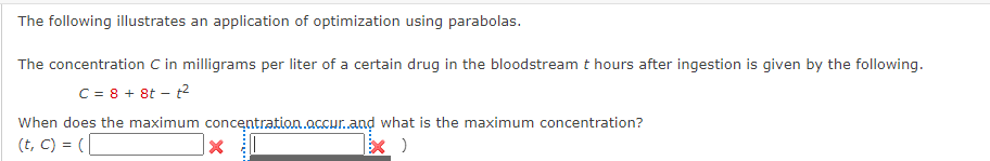 The following illustrates an application of optimization using parabolas.
The concentration C in milligrams per liter of a certain drug in the bloodstream t hours after ingestion is given by the following.
C = 8 + 8t - t²
When does the maximum concentration.occur..and what is the maximum concentration?
(t, C) = (
x)
X