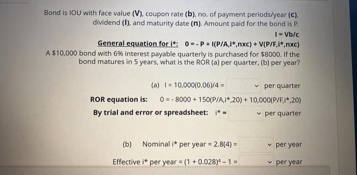 Bond is IOU with face value (V), coupon rate (b), no. of payment periods/year (C),
dividend (I), and maturity date (n). Amount paid for the bond is P.
|= Vb/c
General equation for i*: 0-- P + I(P/A,i*,nxc) + V(P/F,i*,nxc)
A $10,000 bond with 6% interest payable quarterly is purchased for $8000. If the
bond matures in 5 years, what is the ROR (a) per quarter, (b) per year?
(a) 1= 10,000(0.06)/4 =
v per quarter
ROR equation is:
0 = - 8000 + 150(P/A,i*,20) + 10,000(P/F,i*,20)
By trial and error or spreadsheet: * =
v per quarter
(b) Nominal i* per year = 2.8(4) =
v per year
%3D
Effective i* per year = (1 + 0.028)4 -1 =
v per year
