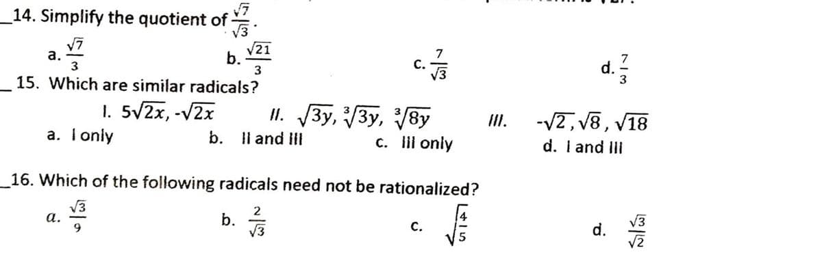 _14. Simplify the quotient of .
V3
а.
V21
7
С.
b.
3
15. Which are similar radicals?
d. 2
3
1. 5/2x, -V2x
a. T only
II. 3y, 3y, 8y
b. Il and ill
-V2, V8, V18
d. I and ill
II.
c. lii only
_16. Which of the following radicals need not be rationalized?
V3
а.
2
b.
V3
С.
d.
