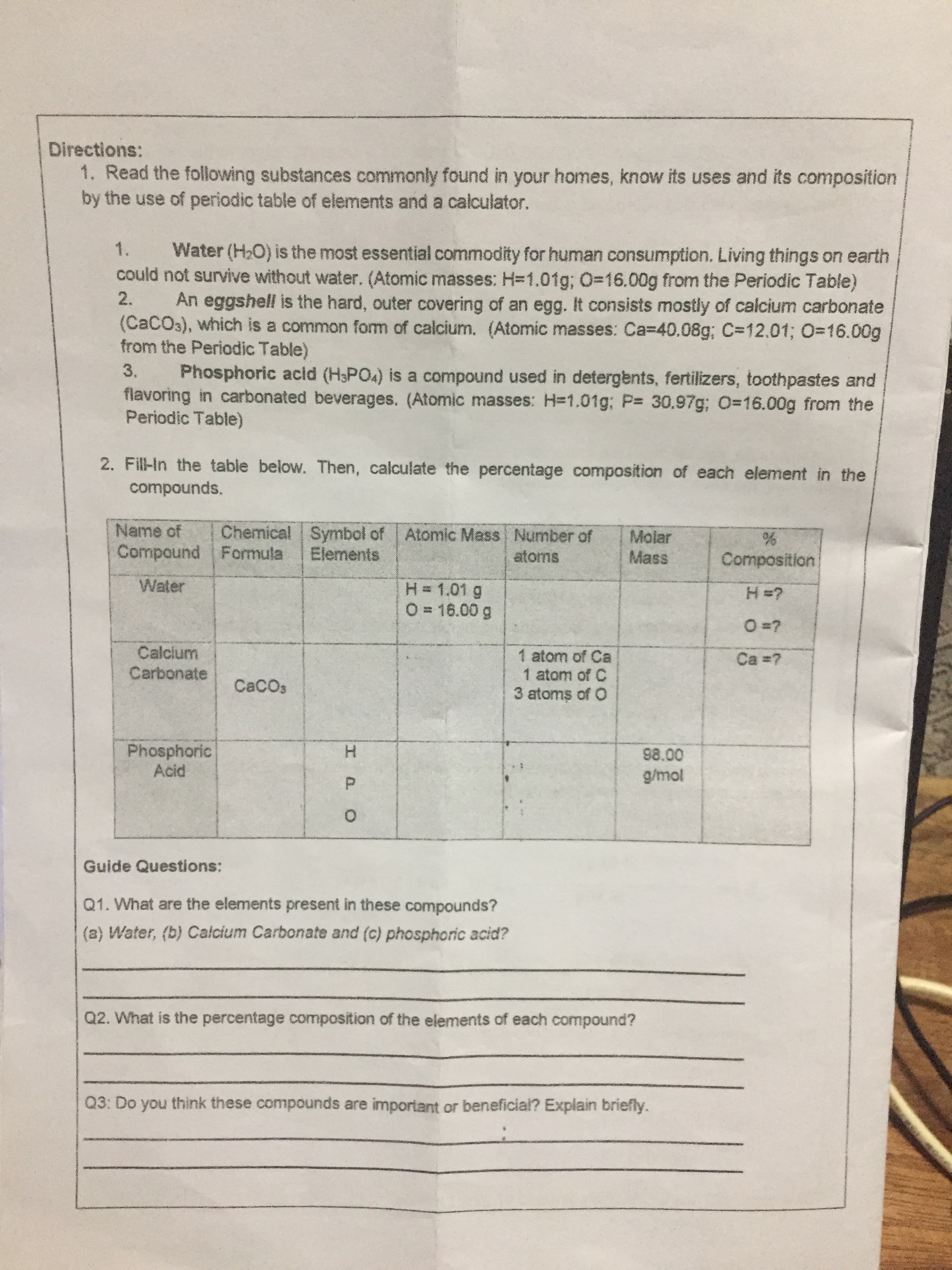 IPO
Directions:
1. Read the following substances commonly found in your homes, know its uses and its composition
by the use of periodic table of elements and a calculator.
Water (H,O) is the most essential commodity for human consumption. Living things on earth
could not survive without water. (Atomic masses: H=1.01g; O=16.00g from the Periodic Table)
1.
2.
An eggshell is the hard, outer covering of an egg. It consists mostly of calcium carbonate
(CACO3), which is a common form of calcium. (Atomic masses: Ca=40.08g; C=12.01; O=16.00g
from the Periodic Table)
Phosphoric acid (H3PO4) is a compound used in detergents, fertilizers, toothpastes and
flavoring in carbonated beverages. (Atomic masses: H=1.01g; P 30.97g; 0-16.00g from the
Periodic Table)
3.
2. Fill-In the table below. Then, calculate the percentage composition of each element in the
compounds.
Chemical Symbol of
Elements
Name of
Atomic Mass Number of
Molar
Mass
Compound Formula
atoms
Composition
Water
H= 1.01 g
O = 16.00 g
Calcium
Carbonate
1 atom of Ca
1 atom of C
3 atoms of O
Ca ?
CaCOs
Phosphoric
Acid
98.00
Guide Questions:
Q1. What are the elements present in these compounds?
(a) Water, (b) Calcium Carbonate and (c) phosphoric acid?
Q2. What is the percentage composition of the elements of each compound?
Q3: Do you think these compounds are important or beneficia? Explain briefly.

