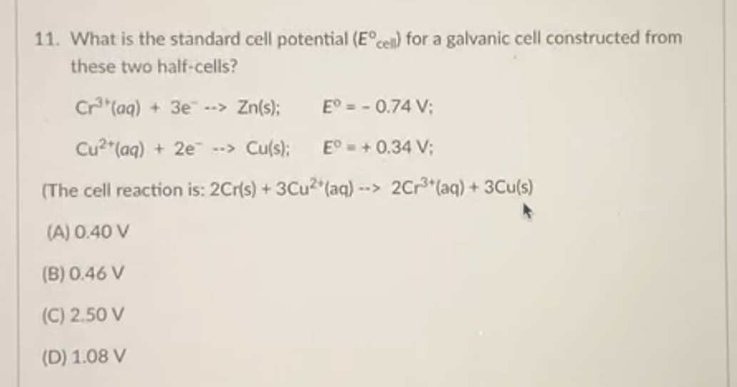 11. What is the standard cell potential (E°cen) for a galvanic cell constructed from
these two half-cells?
Cr"(aq) + 3e --> Zn(s);
E° = - 0.74 V;
Cu2*(aq) + 2e --> Cu(s);
E° = + 0.34 V;
(The cell reaction is: 2Cr(s) + 3Cu2 (aq) --> 2Cr3*(aq) + 3Cu(s)
(A) 0.40 V
(B) 0.46 V
(C) 2.50 V
(D) 1.08 V
