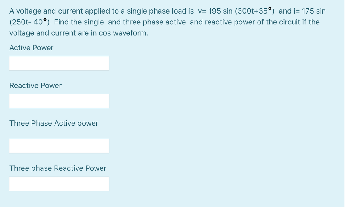 A voltage and current applied to a single phase load is v= 195 sin (300t+35°) and i= 175 sin
(250t- 40°). Find the single and three phase active and reactive power of the circuit if the
voltage and current are in cos waveform.
Active Power
Reactive Power
Three Phase Active power
Three phase Reactive Power
