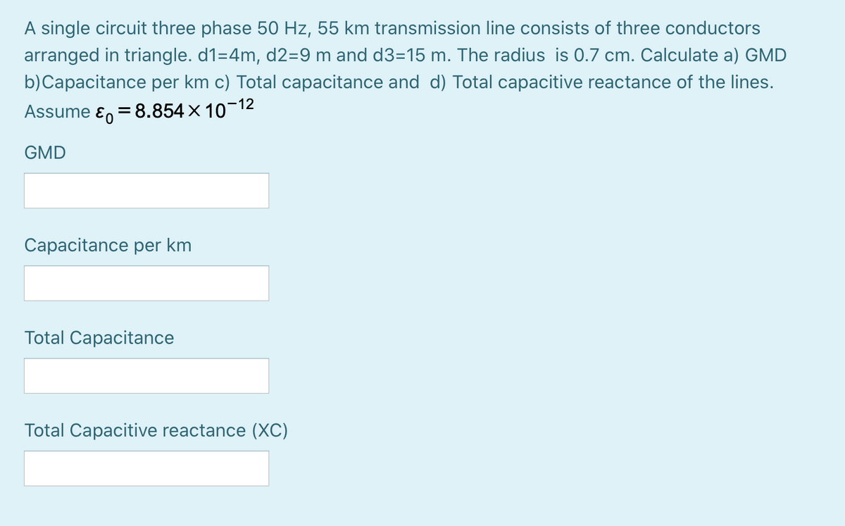 A single circuit three phase 50 Hz, 55 km transmission line consists of three conductors
arranged in triangle. d1=4m, d2=9 m and d3=15 m. The radius is 0.7 cm. Calculate a) GMD
b)Capacitance per km c) Total capacitance and d) Total capacitive reactance of the lines.
Assume ɛ, = 8.854× 10-12
GMD
Capacitance per km
Total Capacitance
Total Capacitive reactance (XC)
