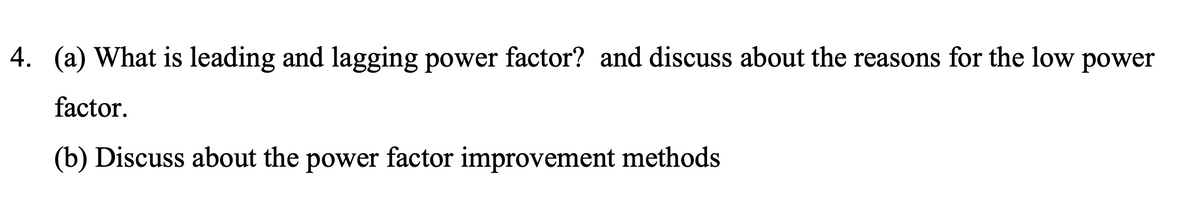 4. (a) What is leading and lagging power factor? and discuss about the reasons for the low power
factor.
(b) Discuss about the power factor improvement methods
