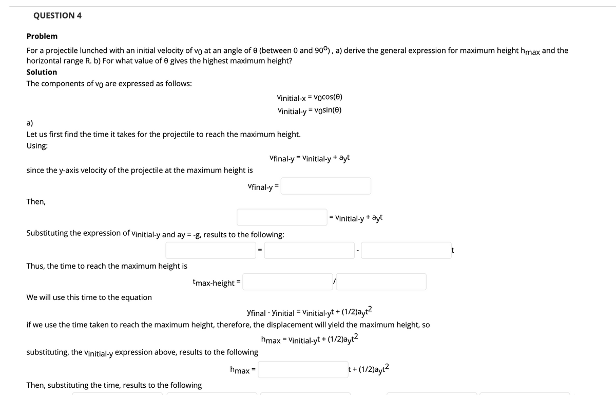 QUESTION 4
Problem
For a projectile lunched with an initial velocity of vo at an angle of 0 (between 0 and 90°), a) derive the general expression for maximum height hmax and the
horizontal range R. b) For what value of 0 gives the highest maximum height?
Solution
The components of
vo are expressed as follows:
Vinitial-x = Vocos(0)
Vinitial-y = vosin(0)
a)
Let us first find the time it takes for the projectile to reach the maximum height.
Using:
Vfinal-y = Vinitial-y+ ayt
since the y-axis velocity of the projectile at the maximum height is
Vfinal-y =
Then,
= Vịnitial-y + ayt
Substituting the expression of Vinitial-y and ay = -g, results to the following:
%3D
Thus, the time to reach the maximum height is
tmax-height
We will use this time to the equation
Yfinal - Yinitial = Vịnitial-yt +
(1/2)ayt?
%3D
if we use the time taken to reach the maximum height, therefore, the displacement will yield the maximum height, so
hmax = Vinitial-yt +
(1/2)ayt?
%3D
substituting, the vinitial-y expression above, results to the following
hmax =
t+ (1/2)ayt2
Then, substituting the time, results to the following
